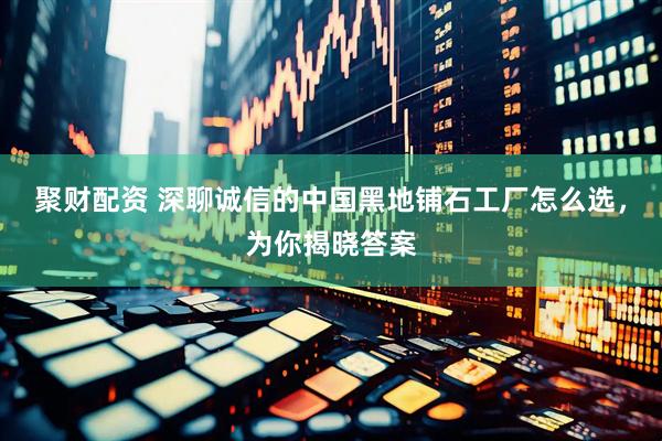 聚财配资 深聊诚信的中国黑地铺石工厂怎么选，为你揭晓答案
