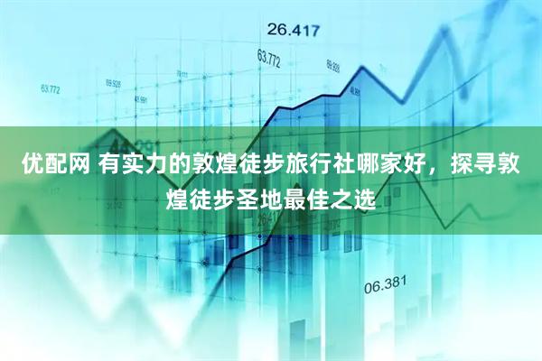 优配网 有实力的敦煌徒步旅行社哪家好，探寻敦煌徒步圣地最佳之选