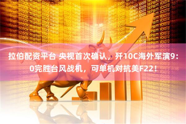 拉伯配资平台 央视首次确认，歼10C海外军演9：0完胜台风战机，可单机对抗美F22！